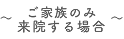 ～ご家族のみの受診の場合～