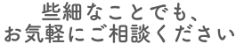 些細なことでも、お気軽にご相談ください